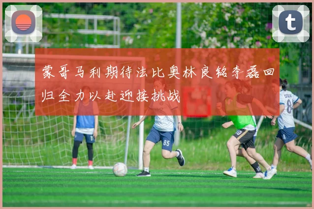 蒙哥马利期待法比奥林良铭李磊回归全力以赴迎接挑战