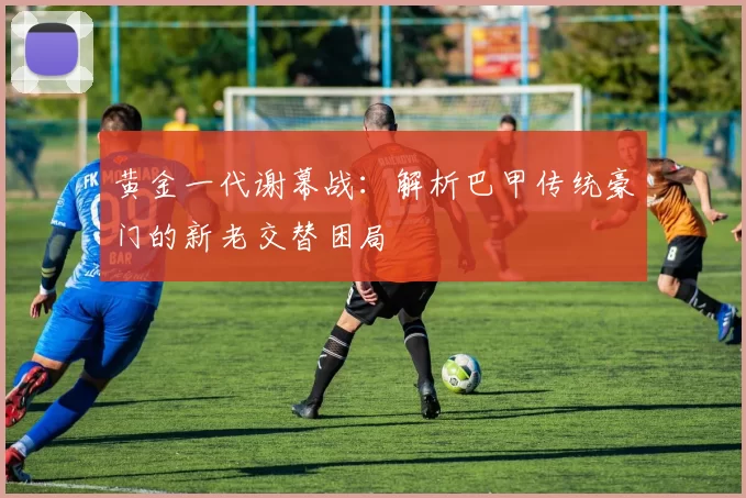 黄金一代谢幕战：解析巴甲传统豪门的新老交替困局