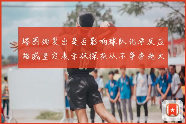 塔图姆复出是否影响球队化学反应路威坚定表示双探花从不争夺老大地位