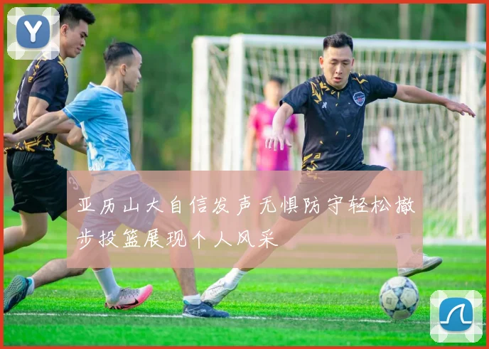 亚历山大自信发声无惧防守轻松撤步投篮展现个人风采