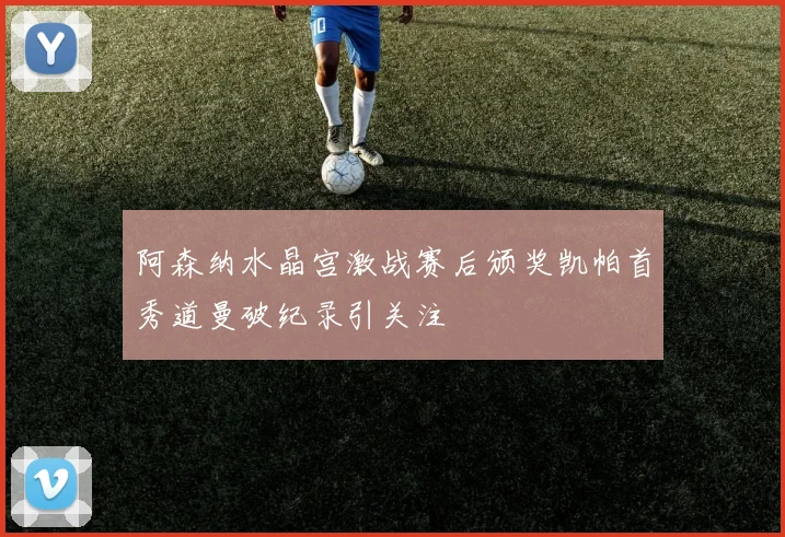 阿森纳水晶宫激战赛后颁奖凯帕首秀道曼破纪录引关注