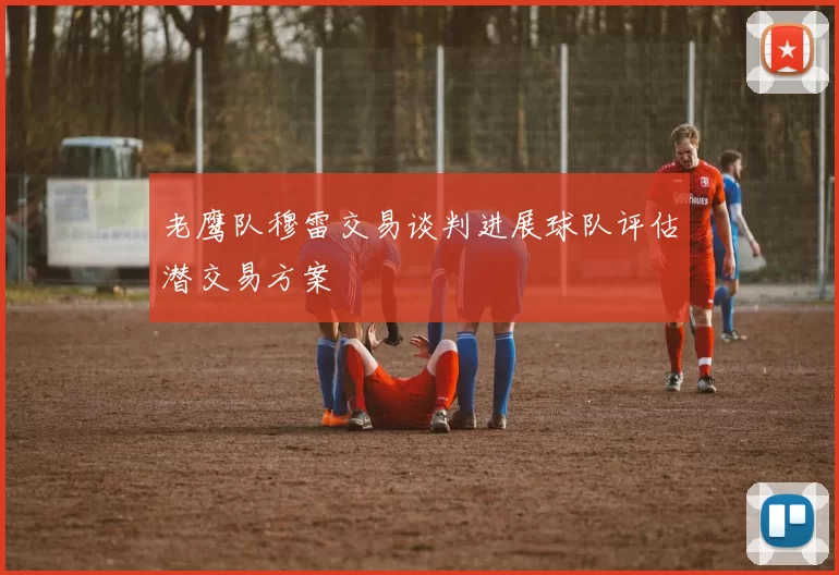 老鹰队穆雷交易谈判进展球队评估潜交易方案