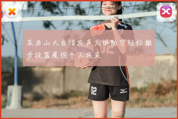 亚历山大自信发声无惧防守轻松撤步投篮展现个人风采