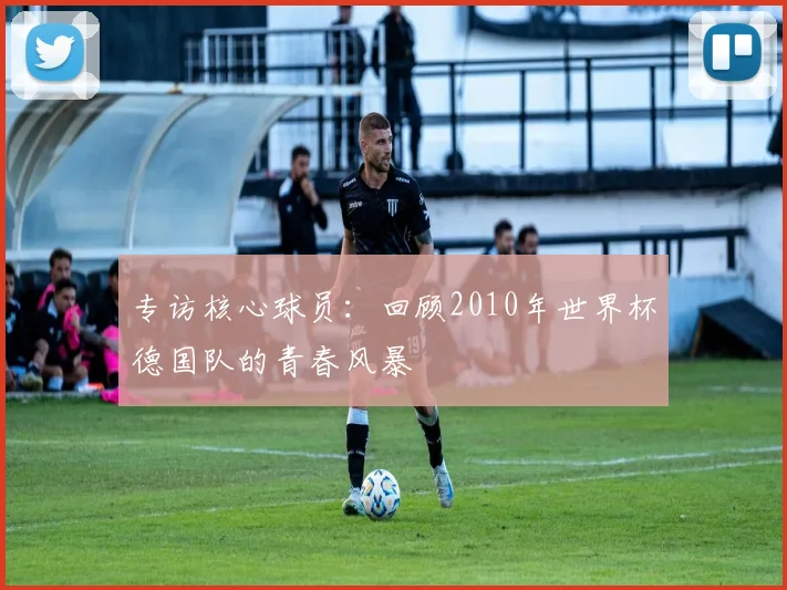 专访核心球员:回顾2010年世界杯德国队的青春风暴