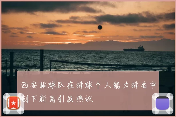 西安排球队在排球个人能力排名中创下新高引发热议