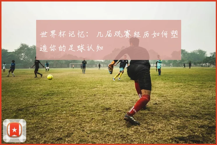世界杯记忆:几届观赛经历如何塑造你的足球认知
