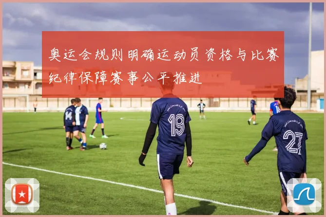 奥运会规则明确运动员资格与比赛纪律保障赛事公平推进