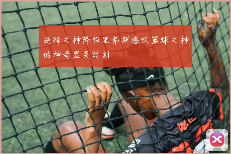 逆转之神降临里弗斯感叹篮球之神的神奇显灵时刻