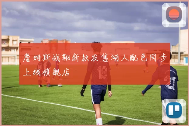 詹姆斯战靴新款发售湖人配色同步上线旗舰店