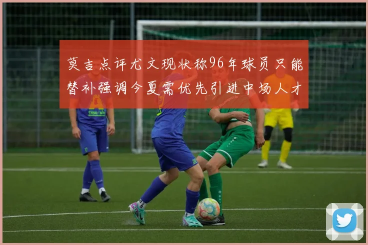 莫吉点评尤文现状称96年球员只能替补强调今夏需优先引进中场人才