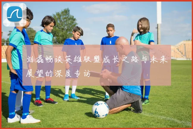 刘磊畅谈英雄联盟成长之路与未来展望的深度专访