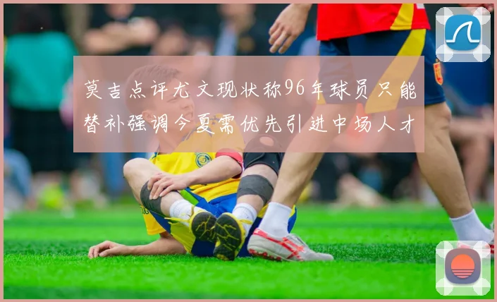 莫吉点评尤文现状称96年球员只能替补强调今夏需优先引进中场人才