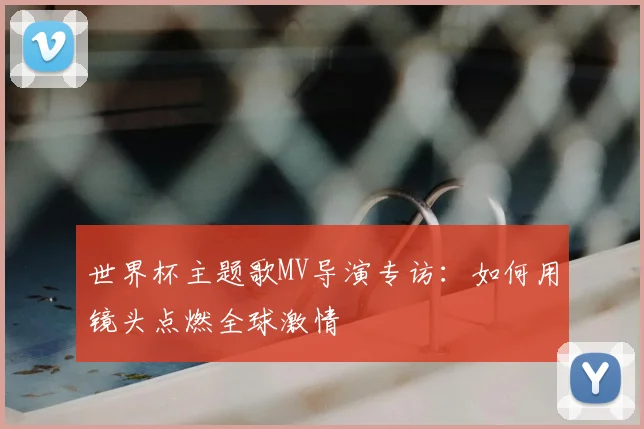 世界杯主题歌MV导演专访：如何用镜头点燃全球激情