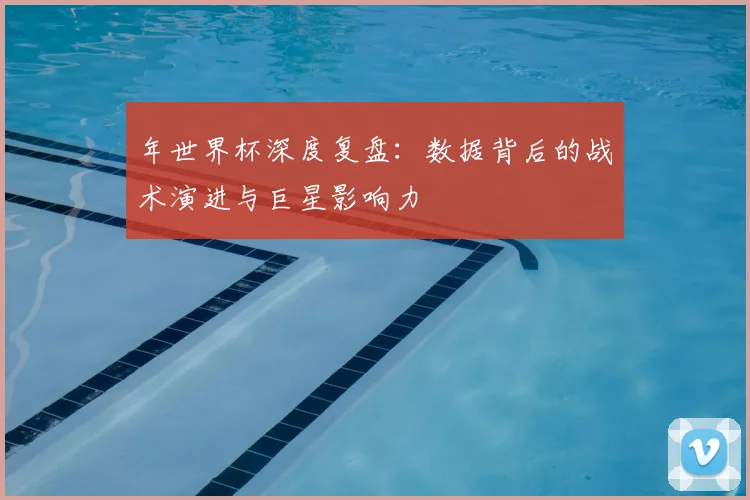 年世界杯深度复盘：数据背后的战术演进与巨星影响力