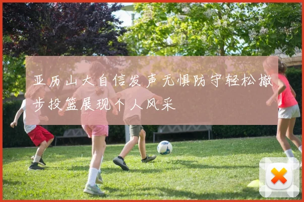 亚历山大自信发声无惧防守轻松撤步投篮展现个人风采
