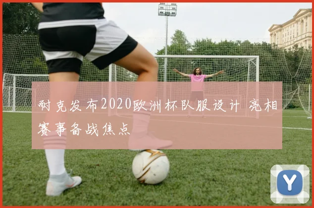 耐克发布2020欧洲杯队服设计 亮相赛事备战焦点