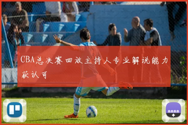 CBA总决赛回放主持人专业解说能力获认可