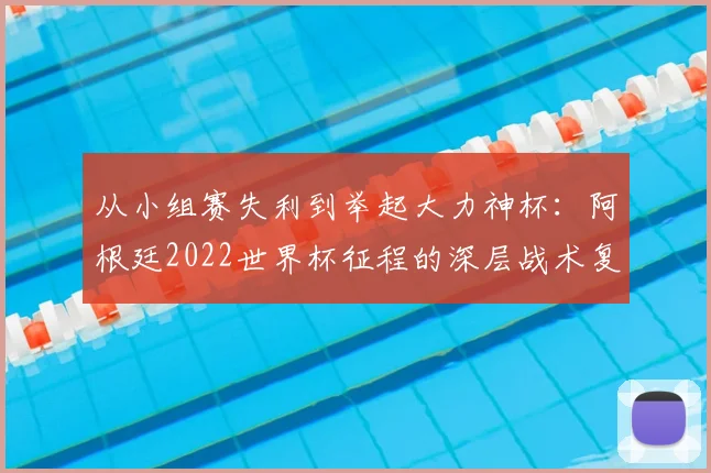 从小组赛失利到举起大力神杯：阿根廷2022世界杯征程的深层战术复盘