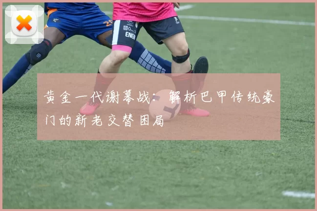 黄金一代谢幕战：解析巴甲传统豪门的新老交替困局