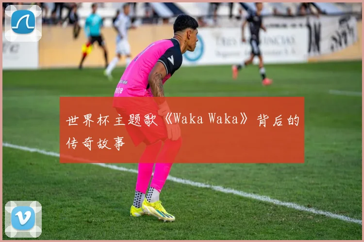 世界杯主题歌《Waka Waka》背后的传奇故事