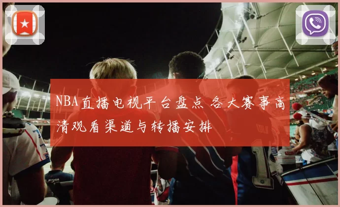 NBA直播电视平台盘点 各大赛事高清观看渠道与转播安排