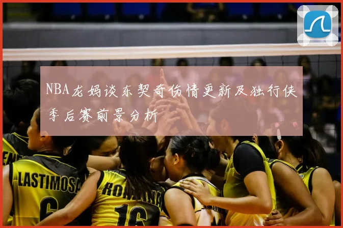 NBA龙妈谈东契奇伤情更新及独行侠季后赛前景分析
