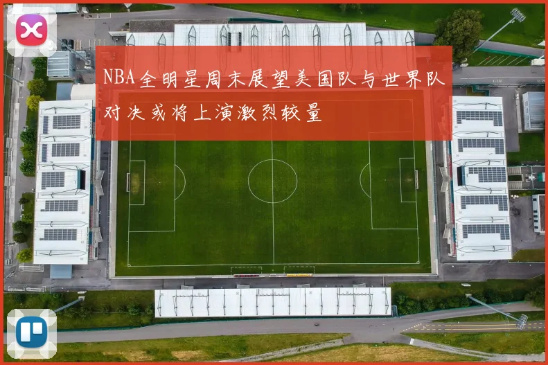 NBA全明星周末展望美国队与世界队对决或将上演激烈较量