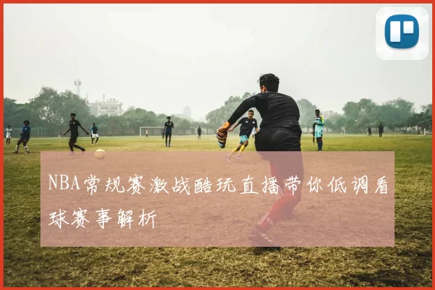 NBA常规赛激战酷玩直播带你低调看球赛事解析