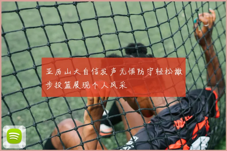 亚历山大自信发声无惧防守轻松撤步投篮展现个人风采