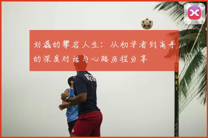 刘磊的攀岩人生:从初学者到高手的深度对话与心路历程分享