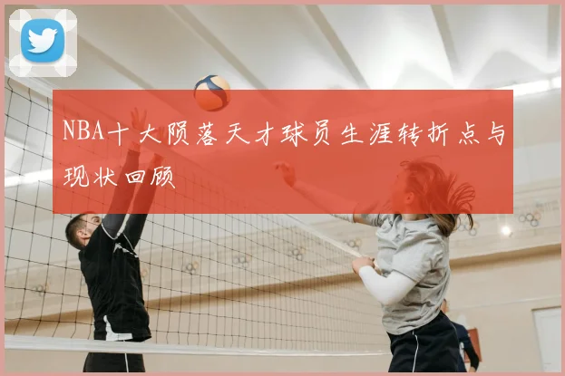 NBA十大陨落天才球员生涯转折点与现状回顾