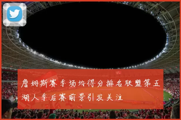 詹姆斯赛季场均得分排名联盟第五湖人季后赛前景引发关注