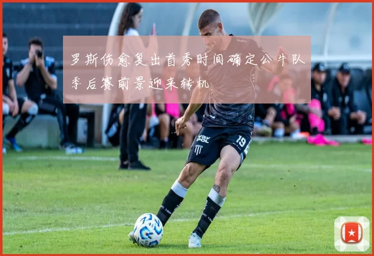 罗斯伤愈复出首秀时间确定公牛队季后赛前景迎来转机