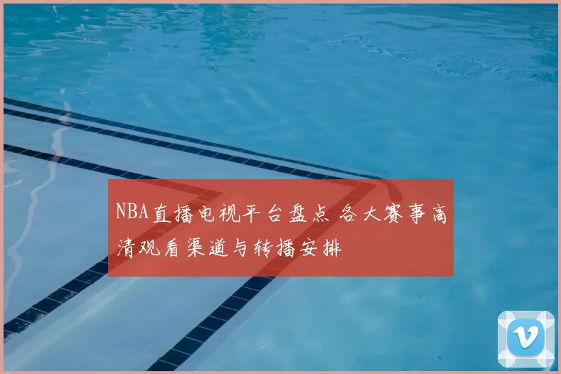NBA直播电视平台盘点 各大赛事高清观看渠道与转播安排
