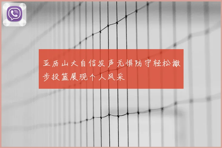 亚历山大自信发声无惧防守轻松撤步投篮展现个人风采