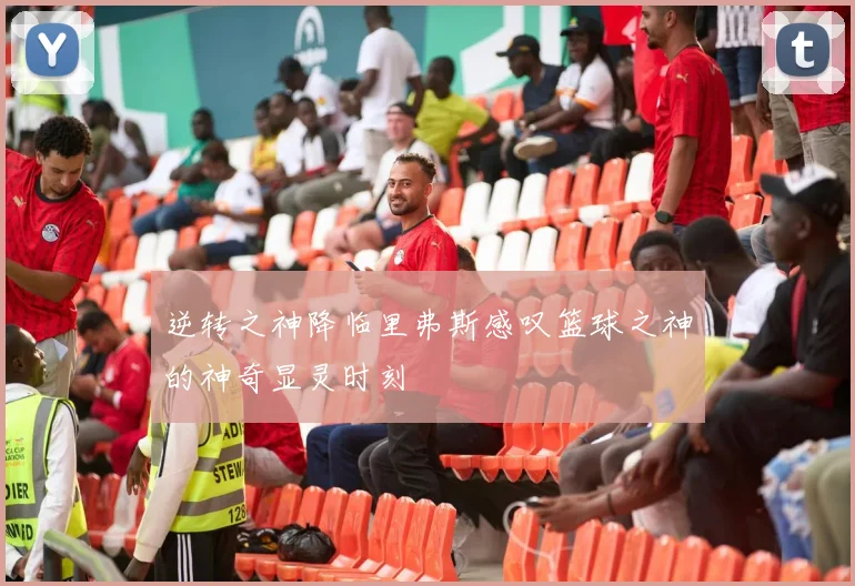 逆转之神降临里弗斯感叹篮球之神的神奇显灵时刻