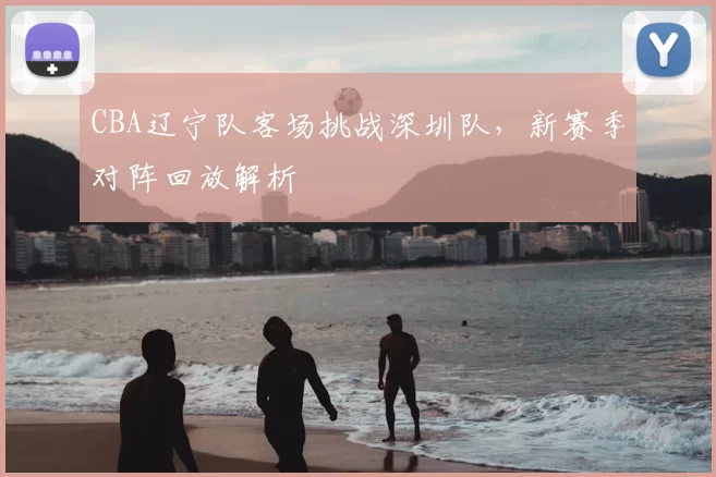 CBA辽宁队客场挑战深圳队，新赛季对阵回放解析