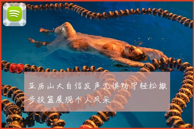 亚历山大自信发声无惧防守轻松撤步投篮展现个人风采