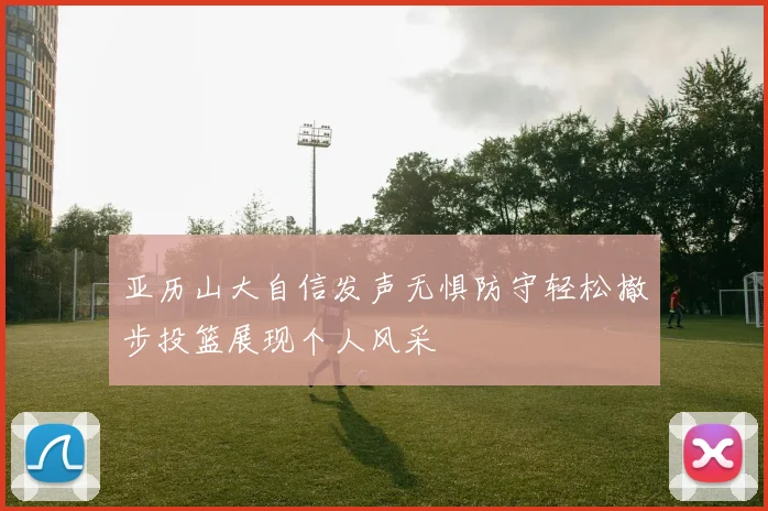 亚历山大自信发声无惧防守轻松撤步投篮展现个人风采