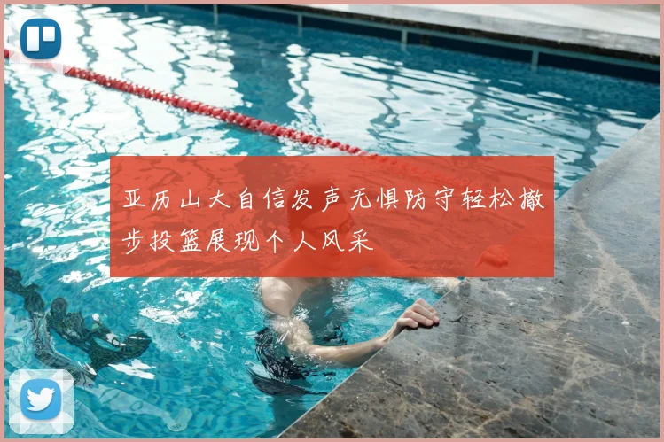 亚历山大自信发声无惧防守轻松撤步投篮展现个人风采