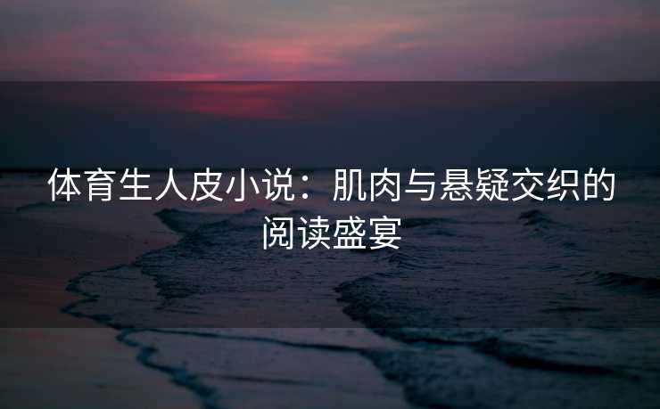 体育生人皮小说：肌肉与悬疑交织的阅读盛宴