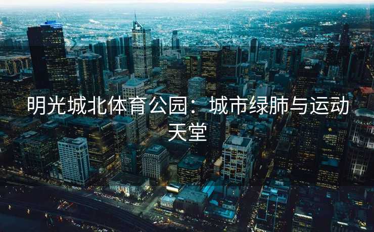 明光城北体育公园：城市绿肺与运动天堂