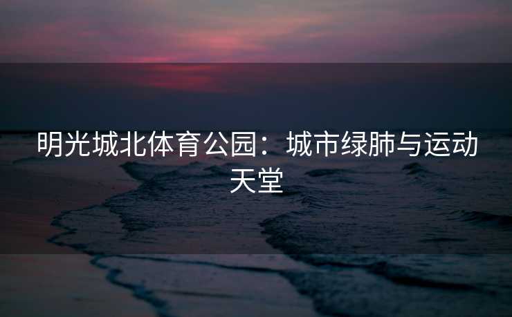 明光城北体育公园：城市绿肺与运动天堂