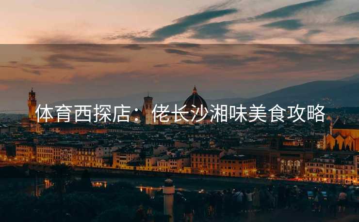 体育西探店：佬长沙湘味美食攻略